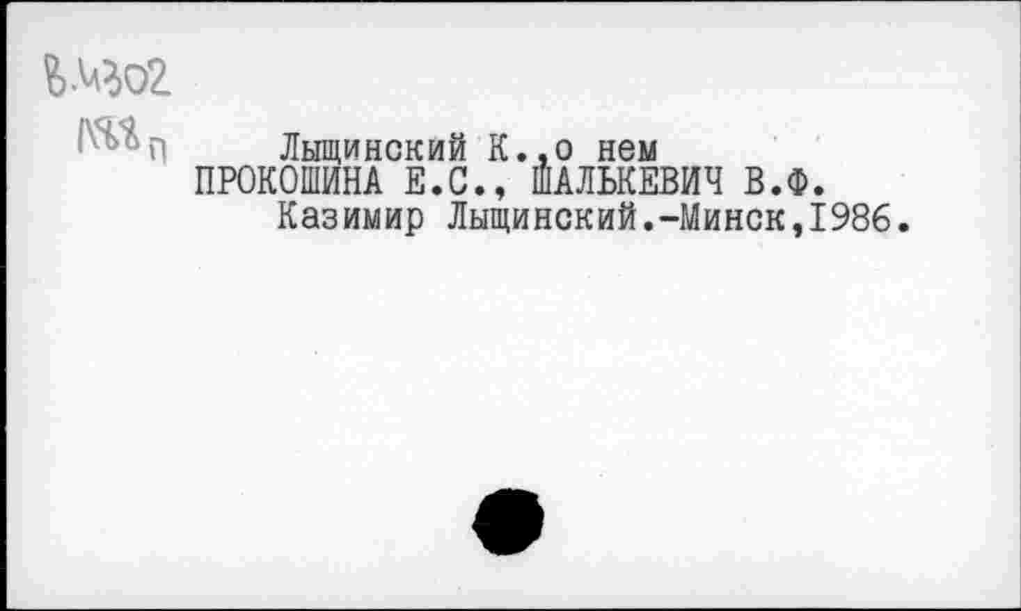 ﻿Шо2
Лыщинский К.,о нем
ПРОКОШИНА Е.С., ШАЛЬКЕВИЧ В.Ф.
Казимир Лыщинский.-Минск,1986